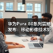 华为Pura 80系列震撼发布：移动影像技术如何引领行业变革 - 启芯极客视界